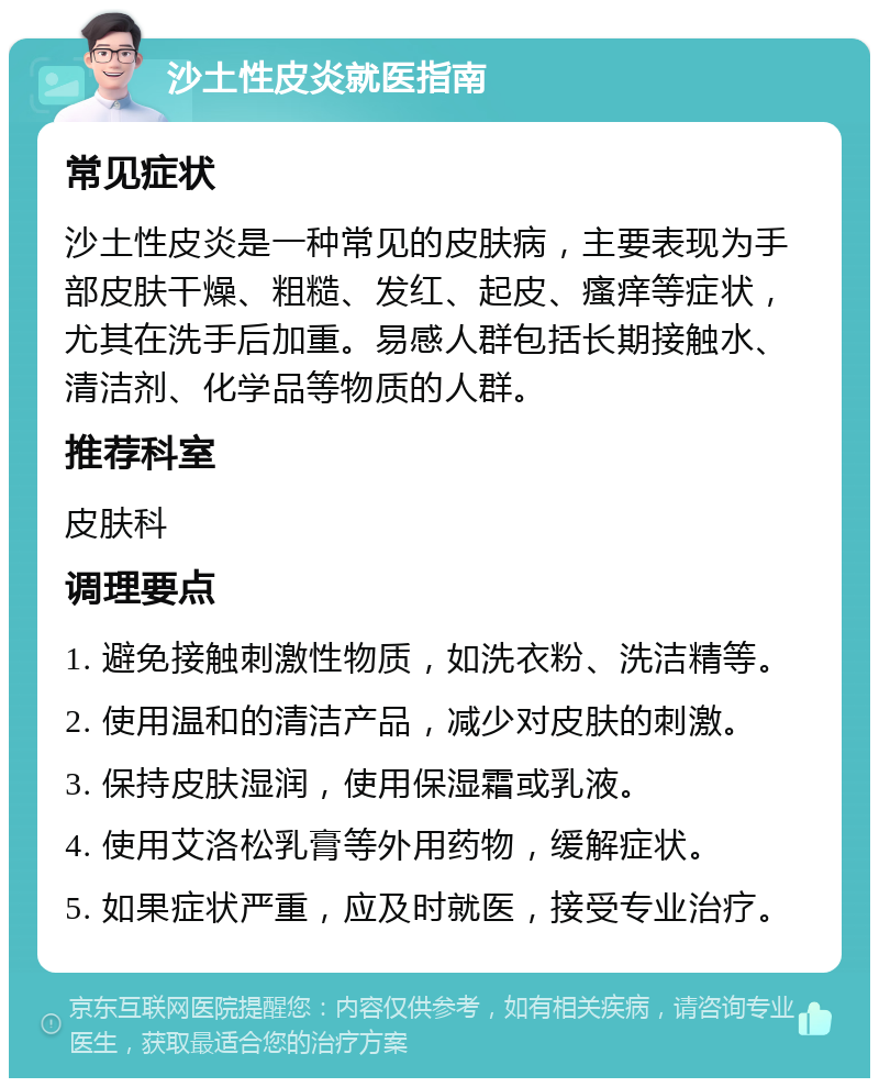 沙土性皮炎就医指南 常见症状 沙土性皮炎是一种常见的皮肤病，主要表现为手部皮肤干燥、粗糙、发红、起皮、瘙痒等症状，尤其在洗手后加重。易感人群包括长期接触水、清洁剂、化学品等物质的人群。 推荐科室 皮肤科 调理要点 1. 避免接触刺激性物质，如洗衣粉、洗洁精等。 2. 使用温和的清洁产品，减少对皮肤的刺激。 3. 保持皮肤湿润，使用保湿霜或乳液。 4. 使用艾洛松乳膏等外用药物，缓解症状。 5. 如果症状严重，应及时就医，接受专业治疗。