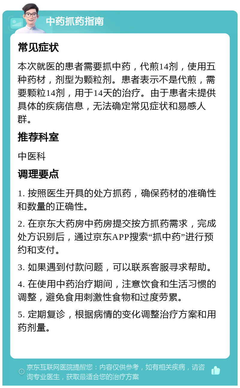 中药抓药指南 常见症状 本次就医的患者需要抓中药，代煎14剂，使用五种药材，剂型为颗粒剂。患者表示不是代煎，需要颗粒14剂，用于14天的治疗。由于患者未提供具体的疾病信息，无法确定常见症状和易感人群。 推荐科室 中医科 调理要点 1. 按照医生开具的处方抓药，确保药材的准确性和数量的正确性。 2. 在京东大药房中药房提交按方抓药需求，完成处方识别后，通过京东APP搜索“抓中药”进行预约和支付。 3. 如果遇到付款问题，可以联系客服寻求帮助。 4. 在使用中药治疗期间，注意饮食和生活习惯的调整，避免食用刺激性食物和过度劳累。 5. 定期复诊，根据病情的变化调整治疗方案和用药剂量。