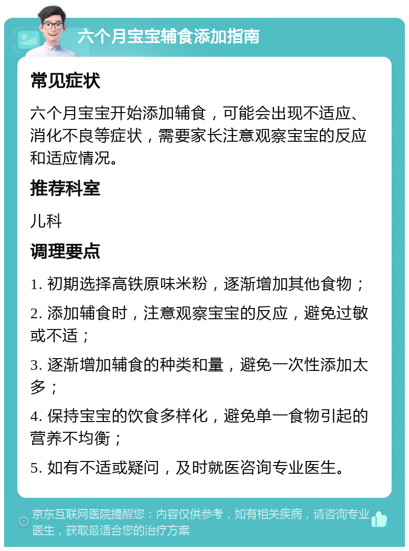 六个月宝宝辅食添加指南 常见症状 六个月宝宝开始添加辅食，可能会出现不适应、消化不良等症状，需要家长注意观察宝宝的反应和适应情况。 推荐科室 儿科 调理要点 1. 初期选择高铁原味米粉，逐渐增加其他食物； 2. 添加辅食时，注意观察宝宝的反应，避免过敏或不适； 3. 逐渐增加辅食的种类和量，避免一次性添加太多； 4. 保持宝宝的饮食多样化，避免单一食物引起的营养不均衡； 5. 如有不适或疑问，及时就医咨询专业医生。