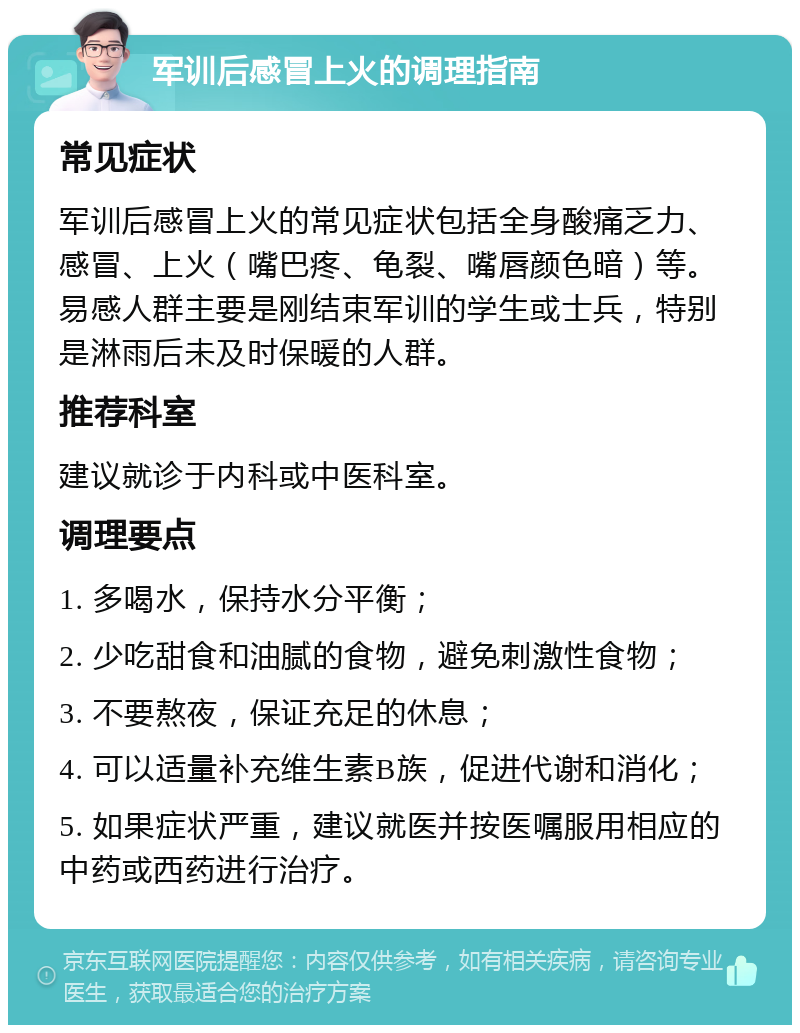 军训后感冒上火的调理指南 常见症状 军训后感冒上火的常见症状包括全身酸痛乏力、感冒、上火（嘴巴疼、龟裂、嘴唇颜色暗）等。易感人群主要是刚结束军训的学生或士兵，特别是淋雨后未及时保暖的人群。 推荐科室 建议就诊于内科或中医科室。 调理要点 1. 多喝水，保持水分平衡； 2. 少吃甜食和油腻的食物，避免刺激性食物； 3. 不要熬夜，保证充足的休息； 4. 可以适量补充维生素B族，促进代谢和消化； 5. 如果症状严重，建议就医并按医嘱服用相应的中药或西药进行治疗。