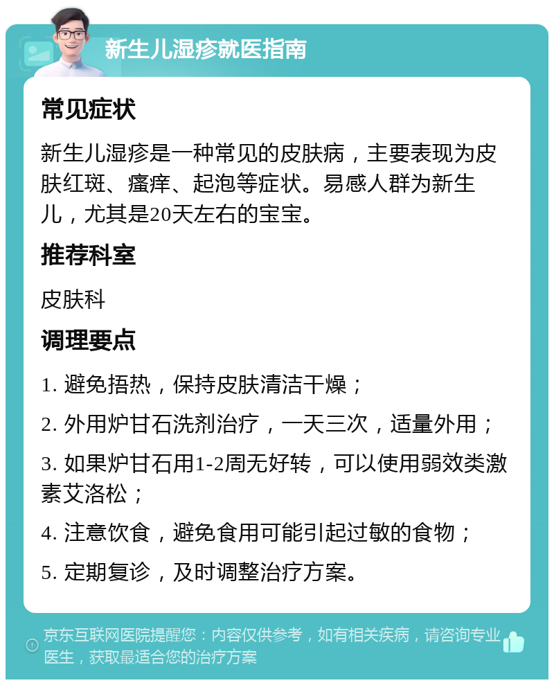 新生儿湿疹就医指南 常见症状 新生儿湿疹是一种常见的皮肤病，主要表现为皮肤红斑、瘙痒、起泡等症状。易感人群为新生儿，尤其是20天左右的宝宝。 推荐科室 皮肤科 调理要点 1. 避免捂热，保持皮肤清洁干燥； 2. 外用炉甘石洗剂治疗，一天三次，适量外用； 3. 如果炉甘石用1-2周无好转，可以使用弱效类激素艾洛松； 4. 注意饮食，避免食用可能引起过敏的食物； 5. 定期复诊，及时调整治疗方案。