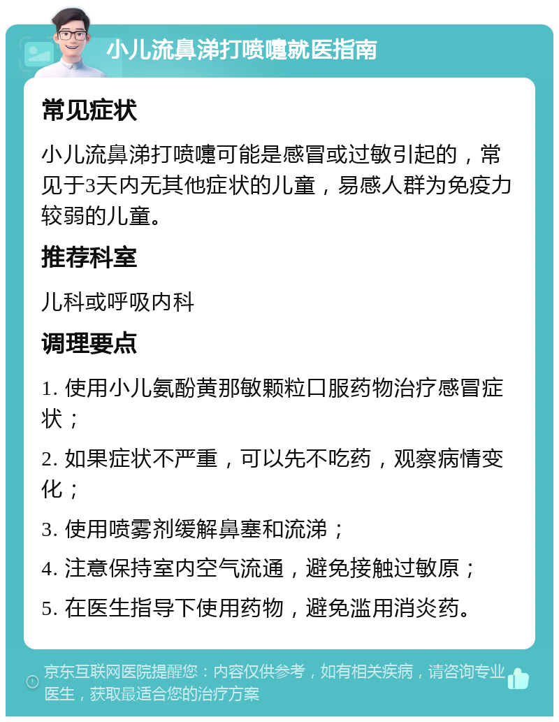 小儿流鼻涕打喷嚏就医指南 常见症状 小儿流鼻涕打喷嚏可能是感冒或过敏引起的，常见于3天内无其他症状的儿童，易感人群为免疫力较弱的儿童。 推荐科室 儿科或呼吸内科 调理要点 1. 使用小儿氨酚黄那敏颗粒口服药物治疗感冒症状； 2. 如果症状不严重，可以先不吃药，观察病情变化； 3. 使用喷雾剂缓解鼻塞和流涕； 4. 注意保持室内空气流通，避免接触过敏原； 5. 在医生指导下使用药物，避免滥用消炎药。