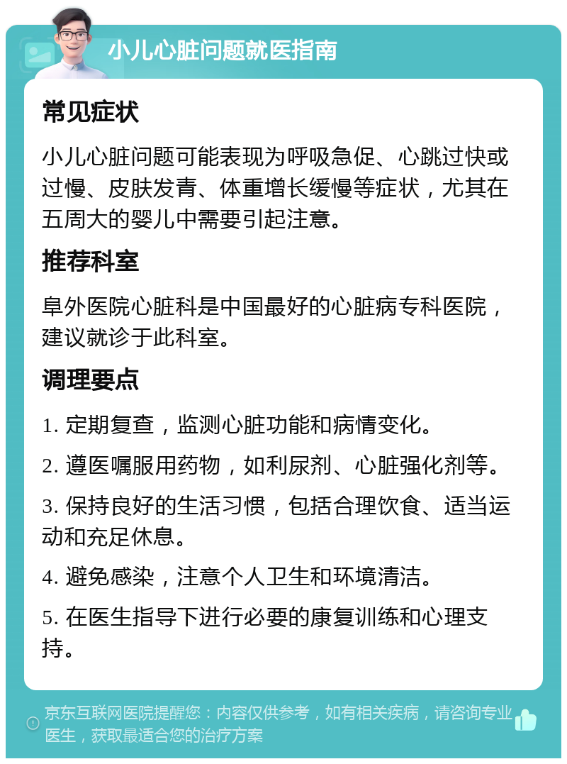 小儿心脏问题就医指南 常见症状 小儿心脏问题可能表现为呼吸急促、心跳过快或过慢、皮肤发青、体重增长缓慢等症状，尤其在五周大的婴儿中需要引起注意。 推荐科室 阜外医院心脏科是中国最好的心脏病专科医院，建议就诊于此科室。 调理要点 1. 定期复查，监测心脏功能和病情变化。 2. 遵医嘱服用药物，如利尿剂、心脏强化剂等。 3. 保持良好的生活习惯，包括合理饮食、适当运动和充足休息。 4. 避免感染，注意个人卫生和环境清洁。 5. 在医生指导下进行必要的康复训练和心理支持。