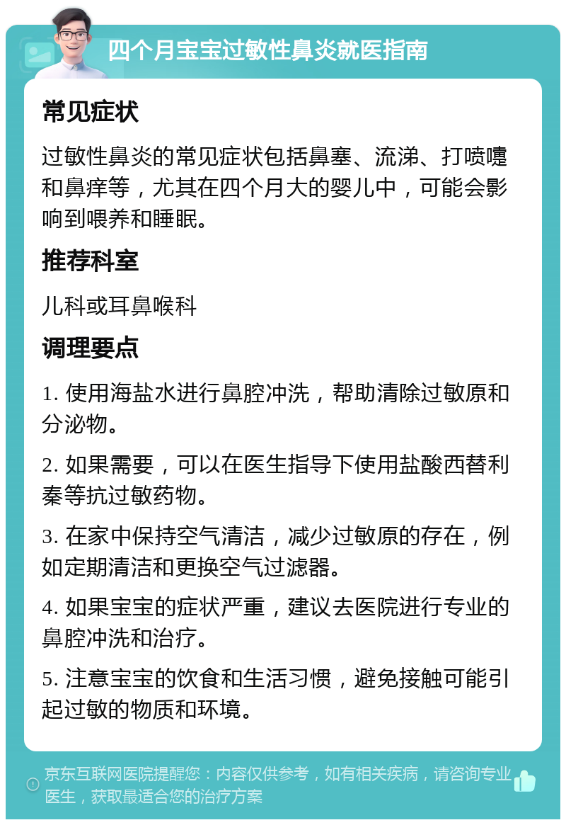 四个月宝宝过敏性鼻炎就医指南 常见症状 过敏性鼻炎的常见症状包括鼻塞、流涕、打喷嚏和鼻痒等，尤其在四个月大的婴儿中，可能会影响到喂养和睡眠。 推荐科室 儿科或耳鼻喉科 调理要点 1. 使用海盐水进行鼻腔冲洗，帮助清除过敏原和分泌物。 2. 如果需要，可以在医生指导下使用盐酸西替利秦等抗过敏药物。 3. 在家中保持空气清洁，减少过敏原的存在，例如定期清洁和更换空气过滤器。 4. 如果宝宝的症状严重，建议去医院进行专业的鼻腔冲洗和治疗。 5. 注意宝宝的饮食和生活习惯，避免接触可能引起过敏的物质和环境。