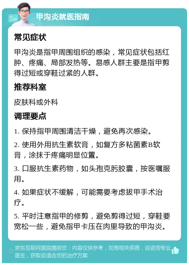 甲沟炎就医指南 常见症状 甲沟炎是指甲周围组织的感染，常见症状包括红肿、疼痛、局部发热等。易感人群主要是指甲剪得过短或穿鞋过紧的人群。 推荐科室 皮肤科或外科 调理要点 1. 保持指甲周围清洁干燥，避免再次感染。 2. 使用外用抗生素软膏，如复方多粘菌素B软膏，涂抹于疼痛明显位置。 3. 口服抗生素药物，如头孢克肟胶囊，按医嘱服用。 4. 如果症状不缓解，可能需要考虑拔甲手术治疗。 5. 平时注意指甲的修剪，避免剪得过短，穿鞋要宽松一些，避免指甲卡压在肉里导致的甲沟炎。