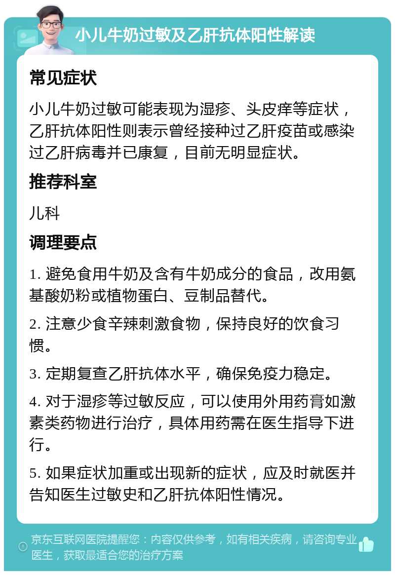 小儿牛奶过敏及乙肝抗体阳性解读 常见症状 小儿牛奶过敏可能表现为湿疹、头皮痒等症状，乙肝抗体阳性则表示曾经接种过乙肝疫苗或感染过乙肝病毒并已康复，目前无明显症状。 推荐科室 儿科 调理要点 1. 避免食用牛奶及含有牛奶成分的食品，改用氨基酸奶粉或植物蛋白、豆制品替代。 2. 注意少食辛辣刺激食物，保持良好的饮食习惯。 3. 定期复查乙肝抗体水平，确保免疫力稳定。 4. 对于湿疹等过敏反应，可以使用外用药膏如激素类药物进行治疗，具体用药需在医生指导下进行。 5. 如果症状加重或出现新的症状，应及时就医并告知医生过敏史和乙肝抗体阳性情况。