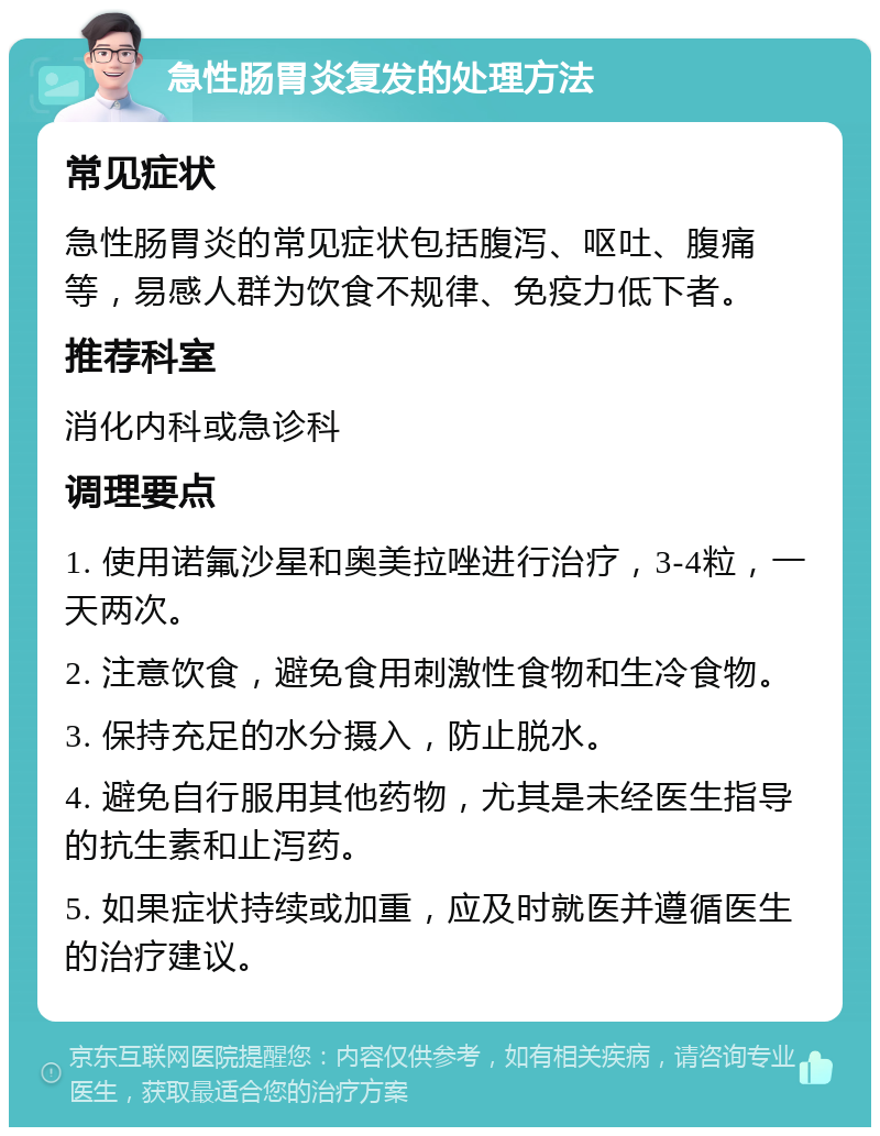 急性肠胃炎复发的处理方法 常见症状 急性肠胃炎的常见症状包括腹泻、呕吐、腹痛等，易感人群为饮食不规律、免疫力低下者。 推荐科室 消化内科或急诊科 调理要点 1. 使用诺氟沙星和奥美拉唑进行治疗，3-4粒，一天两次。 2. 注意饮食，避免食用刺激性食物和生冷食物。 3. 保持充足的水分摄入，防止脱水。 4. 避免自行服用其他药物，尤其是未经医生指导的抗生素和止泻药。 5. 如果症状持续或加重，应及时就医并遵循医生的治疗建议。