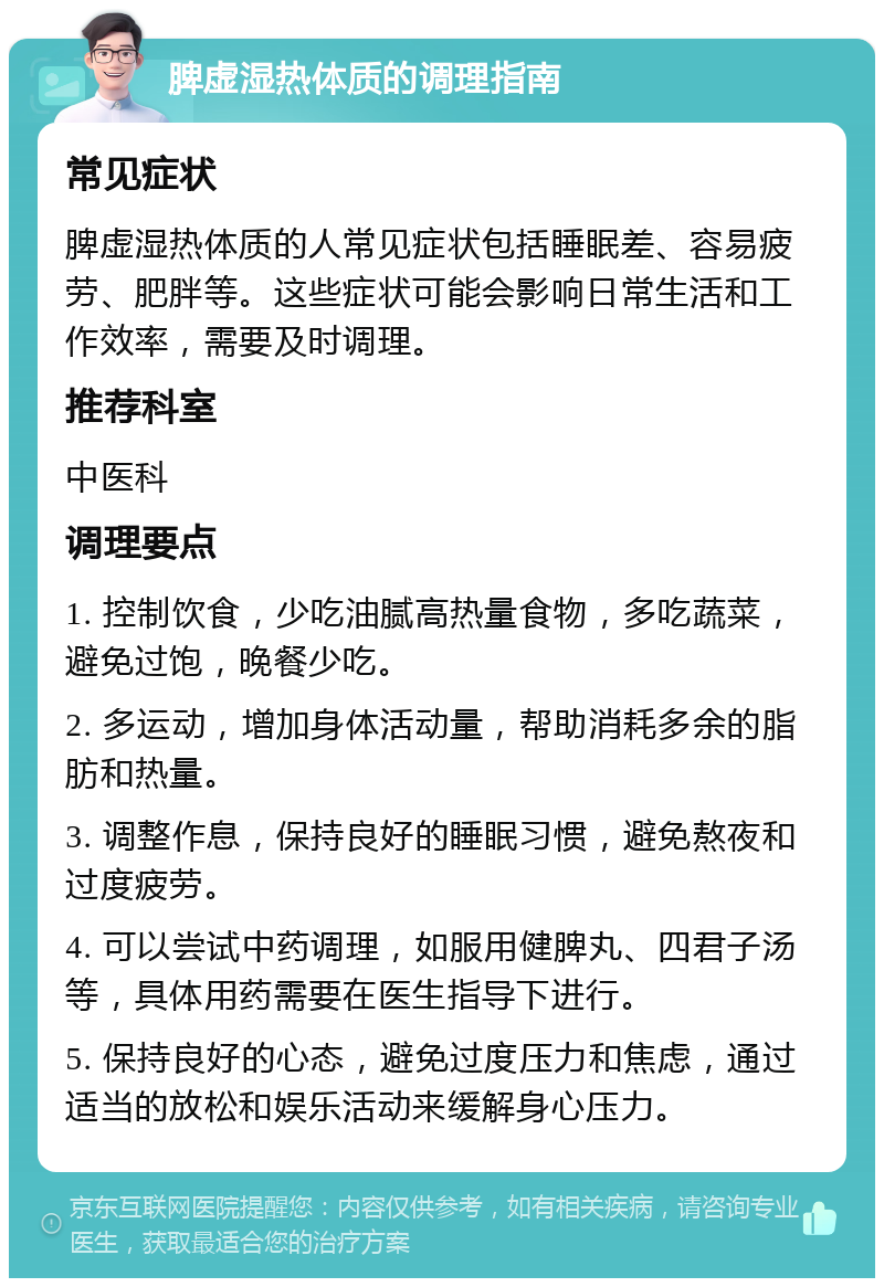 脾虚湿热体质的调理指南 常见症状 脾虚湿热体质的人常见症状包括睡眠差、容易疲劳、肥胖等。这些症状可能会影响日常生活和工作效率，需要及时调理。 推荐科室 中医科 调理要点 1. 控制饮食，少吃油腻高热量食物，多吃蔬菜，避免过饱，晚餐少吃。 2. 多运动，增加身体活动量，帮助消耗多余的脂肪和热量。 3. 调整作息，保持良好的睡眠习惯，避免熬夜和过度疲劳。 4. 可以尝试中药调理，如服用健脾丸、四君子汤等，具体用药需要在医生指导下进行。 5. 保持良好的心态，避免过度压力和焦虑，通过适当的放松和娱乐活动来缓解身心压力。