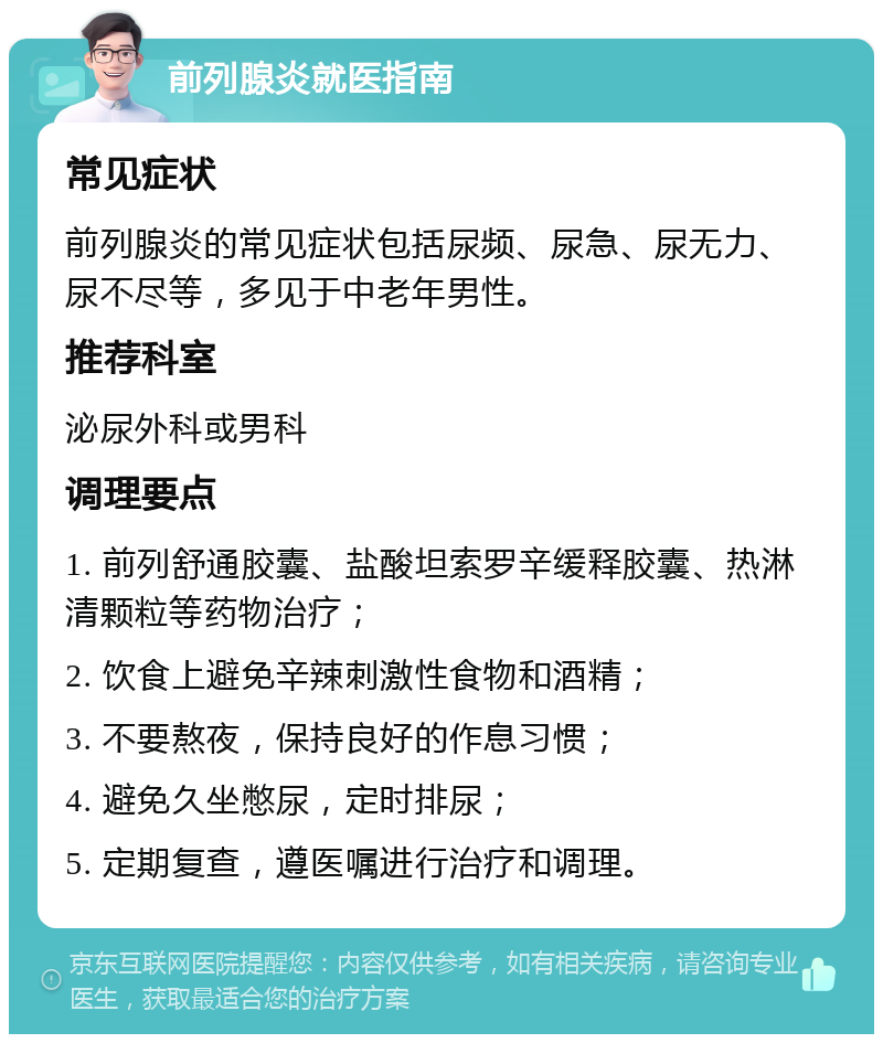 前列腺炎就医指南 常见症状 前列腺炎的常见症状包括尿频、尿急、尿无力、尿不尽等，多见于中老年男性。 推荐科室 泌尿外科或男科 调理要点 1. 前列舒通胶囊、盐酸坦索罗辛缓释胶囊、热淋清颗粒等药物治疗； 2. 饮食上避免辛辣刺激性食物和酒精； 3. 不要熬夜，保持良好的作息习惯； 4. 避免久坐憋尿，定时排尿； 5. 定期复查，遵医嘱进行治疗和调理。