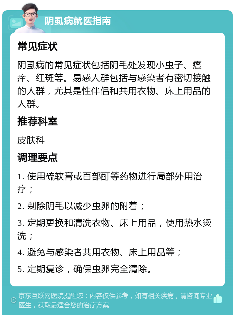 阴虱病就医指南 常见症状 阴虱病的常见症状包括阴毛处发现小虫子、瘙痒、红斑等。易感人群包括与感染者有密切接触的人群，尤其是性伴侣和共用衣物、床上用品的人群。 推荐科室 皮肤科 调理要点 1. 使用硫软膏或百部酊等药物进行局部外用治疗； 2. 剃除阴毛以减少虫卵的附着； 3. 定期更换和清洗衣物、床上用品，使用热水烫洗； 4. 避免与感染者共用衣物、床上用品等； 5. 定期复诊，确保虫卵完全清除。