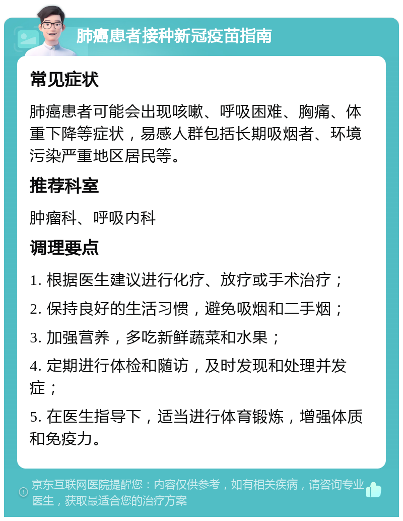 肺癌患者接种新冠疫苗指南 常见症状 肺癌患者可能会出现咳嗽、呼吸困难、胸痛、体重下降等症状，易感人群包括长期吸烟者、环境污染严重地区居民等。 推荐科室 肿瘤科、呼吸内科 调理要点 1. 根据医生建议进行化疗、放疗或手术治疗； 2. 保持良好的生活习惯，避免吸烟和二手烟； 3. 加强营养，多吃新鲜蔬菜和水果； 4. 定期进行体检和随访，及时发现和处理并发症； 5. 在医生指导下，适当进行体育锻炼，增强体质和免疫力。