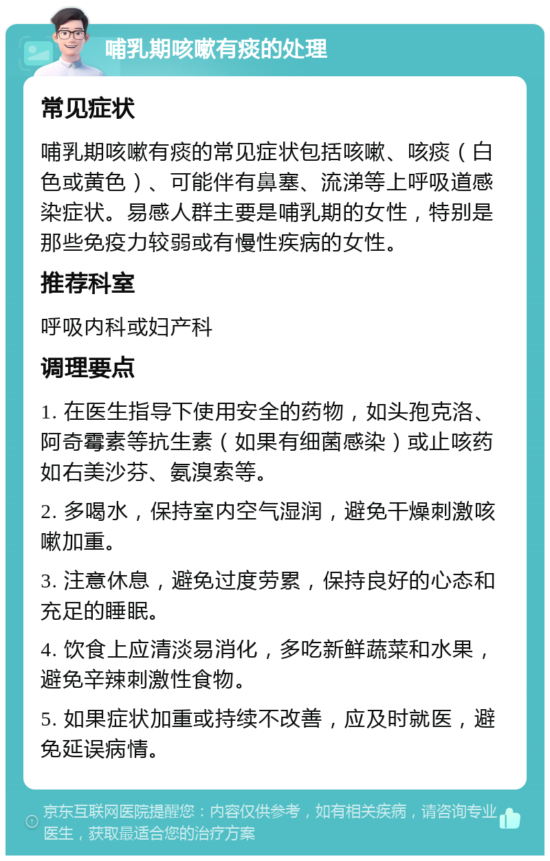 哺乳期咳嗽有痰的处理 常见症状 哺乳期咳嗽有痰的常见症状包括咳嗽、咳痰（白色或黄色）、可能伴有鼻塞、流涕等上呼吸道感染症状。易感人群主要是哺乳期的女性，特别是那些免疫力较弱或有慢性疾病的女性。 推荐科室 呼吸内科或妇产科 调理要点 1. 在医生指导下使用安全的药物，如头孢克洛、阿奇霉素等抗生素（如果有细菌感染）或止咳药如右美沙芬、氨溴索等。 2. 多喝水，保持室内空气湿润，避免干燥刺激咳嗽加重。 3. 注意休息，避免过度劳累，保持良好的心态和充足的睡眠。 4. 饮食上应清淡易消化，多吃新鲜蔬菜和水果，避免辛辣刺激性食物。 5. 如果症状加重或持续不改善，应及时就医，避免延误病情。