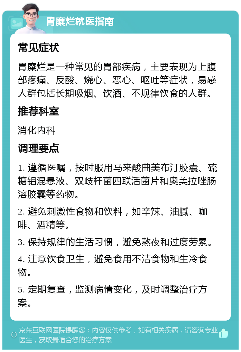 胃糜烂就医指南 常见症状 胃糜烂是一种常见的胃部疾病，主要表现为上腹部疼痛、反酸、烧心、恶心、呕吐等症状，易感人群包括长期吸烟、饮酒、不规律饮食的人群。 推荐科室 消化内科 调理要点 1. 遵循医嘱，按时服用马来酸曲美布汀胶囊、硫糖铝混悬液、双歧杆菌四联活菌片和奥美拉唑肠溶胶囊等药物。 2. 避免刺激性食物和饮料，如辛辣、油腻、咖啡、酒精等。 3. 保持规律的生活习惯，避免熬夜和过度劳累。 4. 注意饮食卫生，避免食用不洁食物和生冷食物。 5. 定期复查，监测病情变化，及时调整治疗方案。