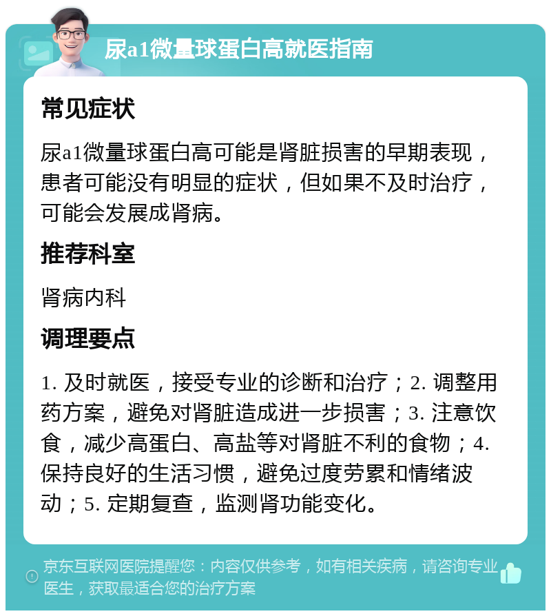 尿a1微量球蛋白高就医指南 常见症状 尿a1微量球蛋白高可能是肾脏损害的早期表现，患者可能没有明显的症状，但如果不及时治疗，可能会发展成肾病。 推荐科室 肾病内科 调理要点 1. 及时就医，接受专业的诊断和治疗；2. 调整用药方案，避免对肾脏造成进一步损害；3. 注意饮食，减少高蛋白、高盐等对肾脏不利的食物；4. 保持良好的生活习惯，避免过度劳累和情绪波动；5. 定期复查，监测肾功能变化。