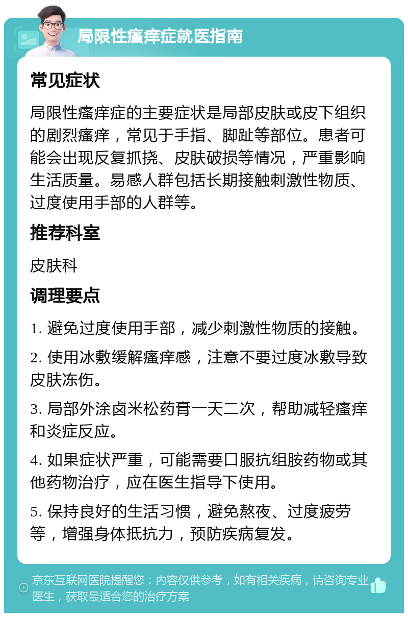 局限性瘙痒症就医指南 常见症状 局限性瘙痒症的主要症状是局部皮肤或皮下组织的剧烈瘙痒，常见于手指、脚趾等部位。患者可能会出现反复抓挠、皮肤破损等情况，严重影响生活质量。易感人群包括长期接触刺激性物质、过度使用手部的人群等。 推荐科室 皮肤科 调理要点 1. 避免过度使用手部，减少刺激性物质的接触。 2. 使用冰敷缓解瘙痒感，注意不要过度冰敷导致皮肤冻伤。 3. 局部外涂卤米松药膏一天二次，帮助减轻瘙痒和炎症反应。 4. 如果症状严重，可能需要口服抗组胺药物或其他药物治疗，应在医生指导下使用。 5. 保持良好的生活习惯，避免熬夜、过度疲劳等，增强身体抵抗力，预防疾病复发。