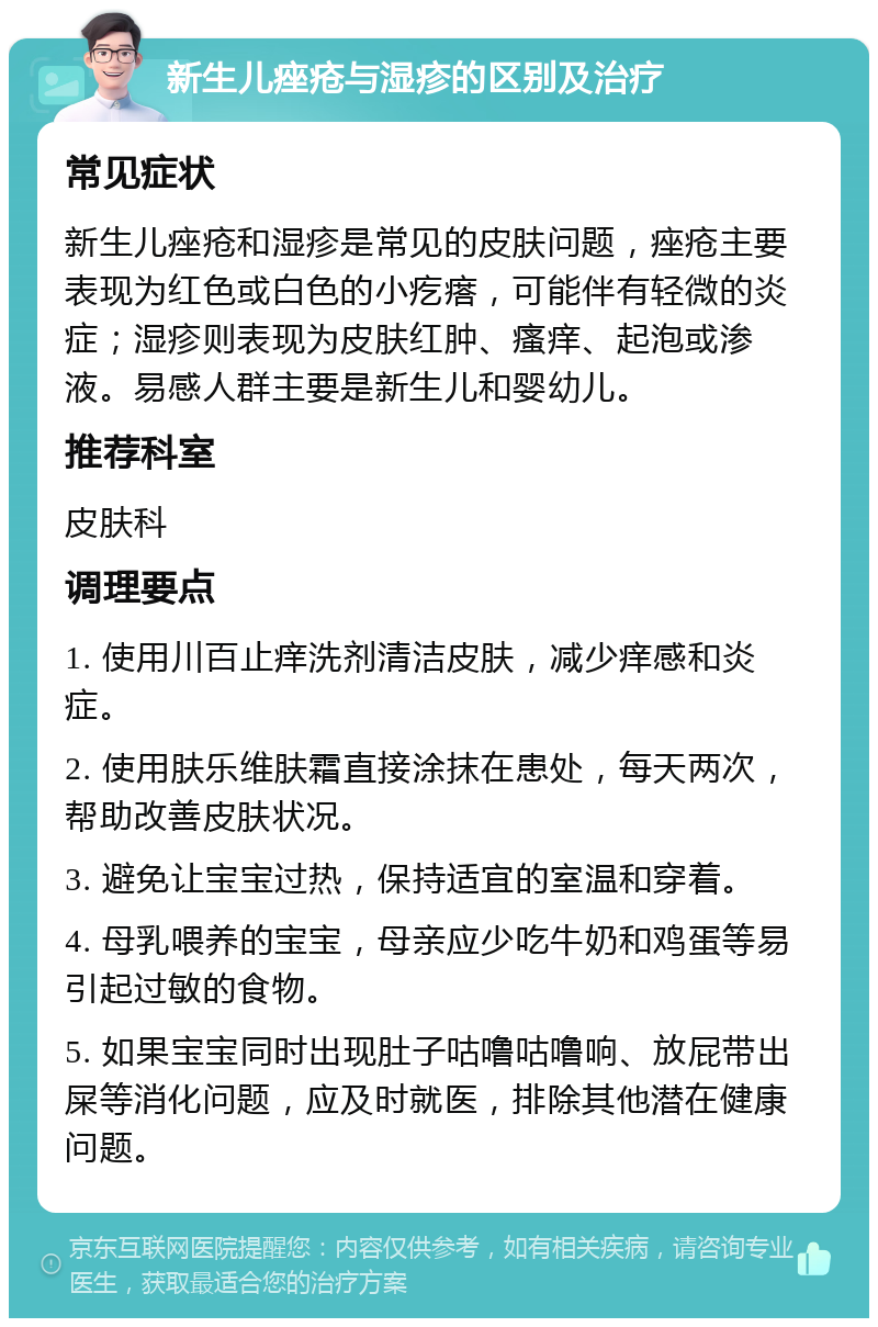 新生儿痤疮与湿疹的区别及治疗 常见症状 新生儿痤疮和湿疹是常见的皮肤问题，痤疮主要表现为红色或白色的小疙瘩，可能伴有轻微的炎症；湿疹则表现为皮肤红肿、瘙痒、起泡或渗液。易感人群主要是新生儿和婴幼儿。 推荐科室 皮肤科 调理要点 1. 使用川百止痒洗剂清洁皮肤，减少痒感和炎症。 2. 使用肤乐维肤霜直接涂抹在患处，每天两次，帮助改善皮肤状况。 3. 避免让宝宝过热，保持适宜的室温和穿着。 4. 母乳喂养的宝宝，母亲应少吃牛奶和鸡蛋等易引起过敏的食物。 5. 如果宝宝同时出现肚子咕噜咕噜响、放屁带出屎等消化问题，应及时就医，排除其他潜在健康问题。