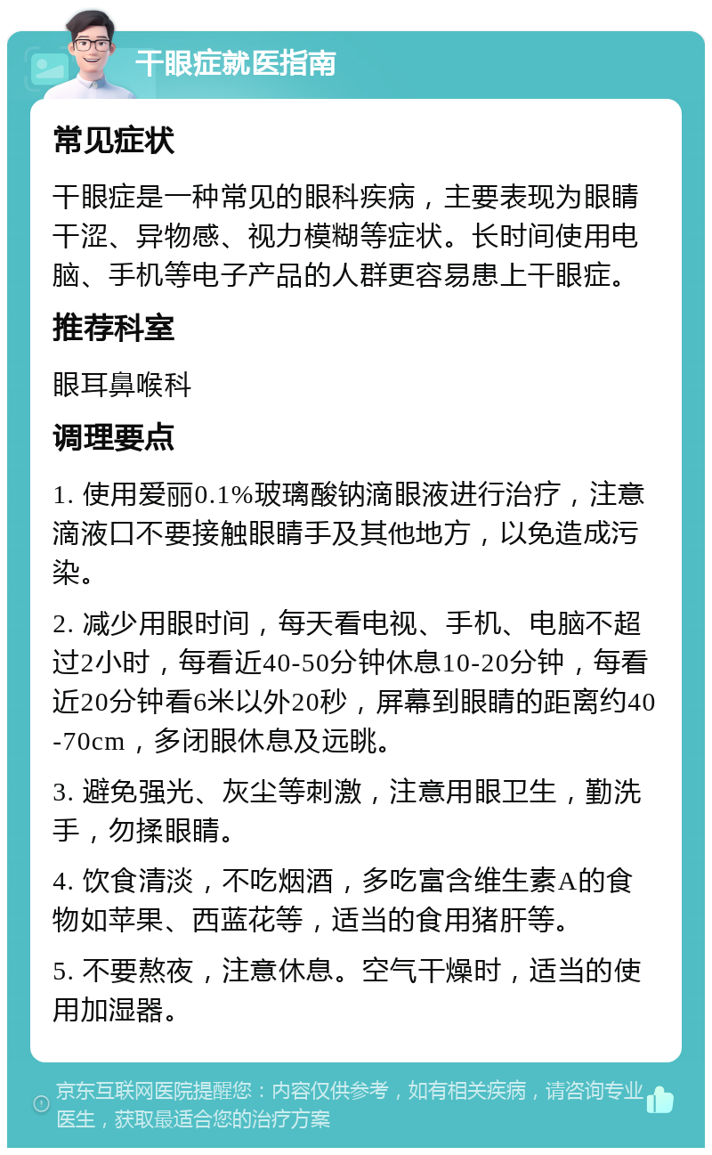 干眼症就医指南 常见症状 干眼症是一种常见的眼科疾病，主要表现为眼睛干涩、异物感、视力模糊等症状。长时间使用电脑、手机等电子产品的人群更容易患上干眼症。 推荐科室 眼耳鼻喉科 调理要点 1. 使用爱丽0.1%玻璃酸钠滴眼液进行治疗，注意滴液口不要接触眼睛手及其他地方，以免造成污染。 2. 减少用眼时间，每天看电视、手机、电脑不超过2小时，每看近40-50分钟休息10-20分钟，每看近20分钟看6米以外20秒，屏幕到眼睛的距离约40-70cm，多闭眼休息及远眺。 3. 避免强光、灰尘等刺激，注意用眼卫生，勤洗手，勿揉眼睛。 4. 饮食清淡，不吃烟酒，多吃富含维生素A的食物如苹果、西蓝花等，适当的食用猪肝等。 5. 不要熬夜，注意休息。空气干燥时，适当的使用加湿器。