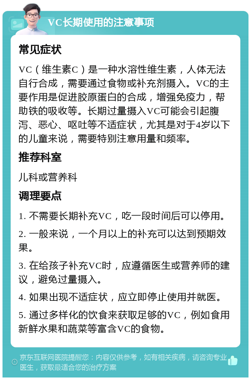 VC长期使用的注意事项 常见症状 VC（维生素C）是一种水溶性维生素，人体无法自行合成，需要通过食物或补充剂摄入。VC的主要作用是促进胶原蛋白的合成，增强免疫力，帮助铁的吸收等。长期过量摄入VC可能会引起腹泻、恶心、呕吐等不适症状，尤其是对于4岁以下的儿童来说，需要特别注意用量和频率。 推荐科室 儿科或营养科 调理要点 1. 不需要长期补充VC，吃一段时间后可以停用。 2. 一般来说，一个月以上的补充可以达到预期效果。 3. 在给孩子补充VC时，应遵循医生或营养师的建议，避免过量摄入。 4. 如果出现不适症状，应立即停止使用并就医。 5. 通过多样化的饮食来获取足够的VC，例如食用新鲜水果和蔬菜等富含VC的食物。