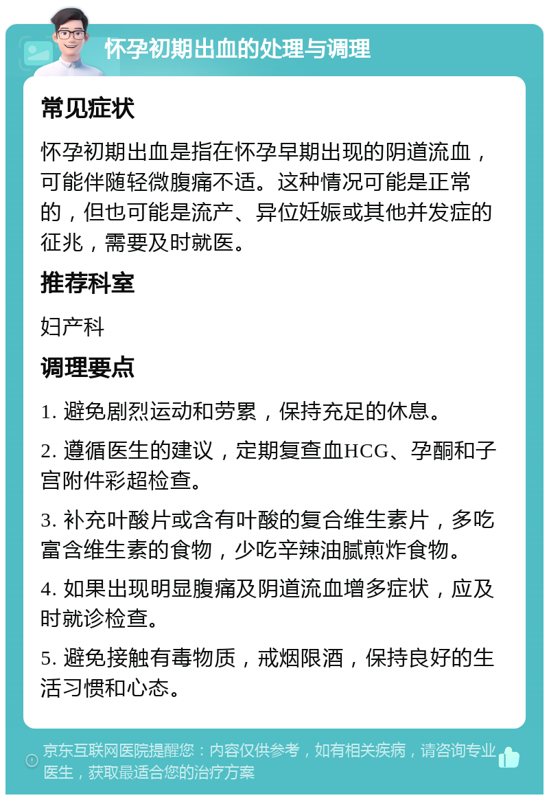 怀孕初期出血的处理与调理 常见症状 怀孕初期出血是指在怀孕早期出现的阴道流血，可能伴随轻微腹痛不适。这种情况可能是正常的，但也可能是流产、异位妊娠或其他并发症的征兆，需要及时就医。 推荐科室 妇产科 调理要点 1. 避免剧烈运动和劳累，保持充足的休息。 2. 遵循医生的建议，定期复查血HCG、孕酮和子宫附件彩超检查。 3. 补充叶酸片或含有叶酸的复合维生素片，多吃富含维生素的食物，少吃辛辣油腻煎炸食物。 4. 如果出现明显腹痛及阴道流血增多症状，应及时就诊检查。 5. 避免接触有毒物质，戒烟限酒，保持良好的生活习惯和心态。