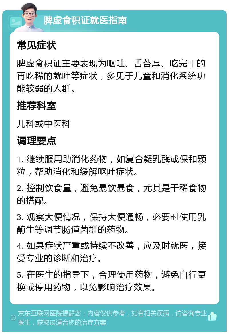 脾虚食积证就医指南 常见症状 脾虚食积证主要表现为呕吐、舌苔厚、吃完干的再吃稀的就吐等症状，多见于儿童和消化系统功能较弱的人群。 推荐科室 儿科或中医科 调理要点 1. 继续服用助消化药物，如复合凝乳酶或保和颗粒，帮助消化和缓解呕吐症状。 2. 控制饮食量，避免暴饮暴食，尤其是干稀食物的搭配。 3. 观察大便情况，保持大便通畅，必要时使用乳酶生等调节肠道菌群的药物。 4. 如果症状严重或持续不改善，应及时就医，接受专业的诊断和治疗。 5. 在医生的指导下，合理使用药物，避免自行更换或停用药物，以免影响治疗效果。