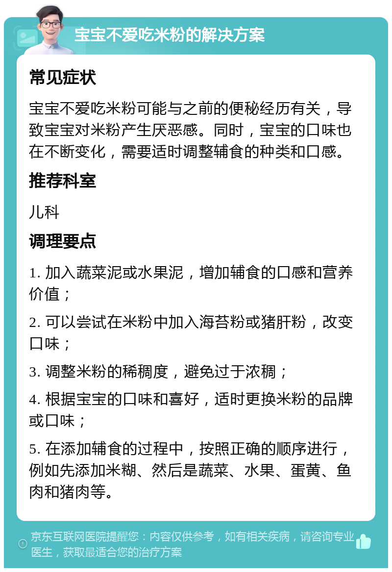 宝宝不爱吃米粉的解决方案 常见症状 宝宝不爱吃米粉可能与之前的便秘经历有关，导致宝宝对米粉产生厌恶感。同时，宝宝的口味也在不断变化，需要适时调整辅食的种类和口感。 推荐科室 儿科 调理要点 1. 加入蔬菜泥或水果泥，增加辅食的口感和营养价值； 2. 可以尝试在米粉中加入海苔粉或猪肝粉，改变口味； 3. 调整米粉的稀稠度，避免过于浓稠； 4. 根据宝宝的口味和喜好，适时更换米粉的品牌或口味； 5. 在添加辅食的过程中，按照正确的顺序进行，例如先添加米糊、然后是蔬菜、水果、蛋黄、鱼肉和猪肉等。