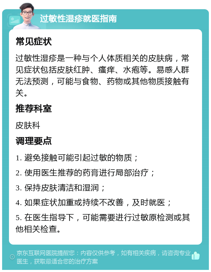 过敏性湿疹就医指南 常见症状 过敏性湿疹是一种与个人体质相关的皮肤病，常见症状包括皮肤红肿、瘙痒、水疱等。易感人群无法预测，可能与食物、药物或其他物质接触有关。 推荐科室 皮肤科 调理要点 1. 避免接触可能引起过敏的物质； 2. 使用医生推荐的药膏进行局部治疗； 3. 保持皮肤清洁和湿润； 4. 如果症状加重或持续不改善，及时就医； 5. 在医生指导下，可能需要进行过敏原检测或其他相关检查。