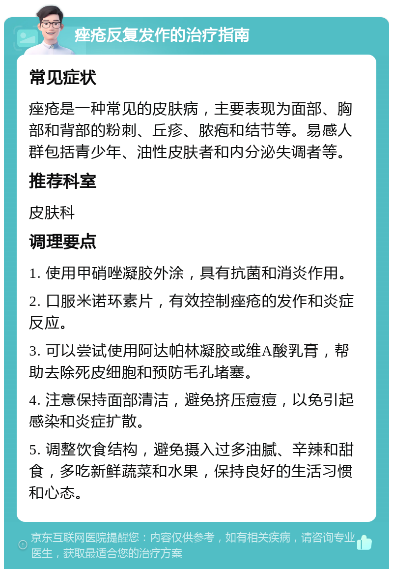 痤疮反复发作的治疗指南 常见症状 痤疮是一种常见的皮肤病，主要表现为面部、胸部和背部的粉刺、丘疹、脓疱和结节等。易感人群包括青少年、油性皮肤者和内分泌失调者等。 推荐科室 皮肤科 调理要点 1. 使用甲硝唑凝胶外涂，具有抗菌和消炎作用。 2. 口服米诺环素片，有效控制痤疮的发作和炎症反应。 3. 可以尝试使用阿达帕林凝胶或维A酸乳膏，帮助去除死皮细胞和预防毛孔堵塞。 4. 注意保持面部清洁，避免挤压痘痘，以免引起感染和炎症扩散。 5. 调整饮食结构，避免摄入过多油腻、辛辣和甜食，多吃新鲜蔬菜和水果，保持良好的生活习惯和心态。