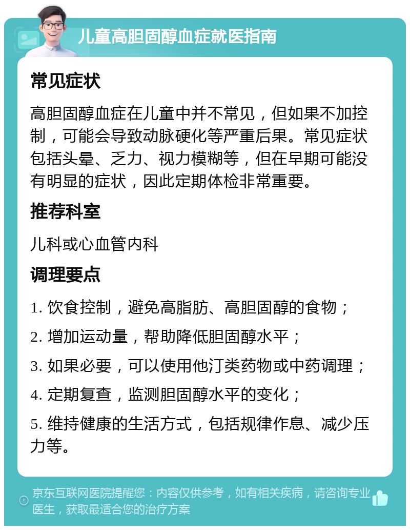 儿童高胆固醇血症就医指南 常见症状 高胆固醇血症在儿童中并不常见，但如果不加控制，可能会导致动脉硬化等严重后果。常见症状包括头晕、乏力、视力模糊等，但在早期可能没有明显的症状，因此定期体检非常重要。 推荐科室 儿科或心血管内科 调理要点 1. 饮食控制，避免高脂肪、高胆固醇的食物； 2. 增加运动量，帮助降低胆固醇水平； 3. 如果必要，可以使用他汀类药物或中药调理； 4. 定期复查，监测胆固醇水平的变化； 5. 维持健康的生活方式，包括规律作息、减少压力等。