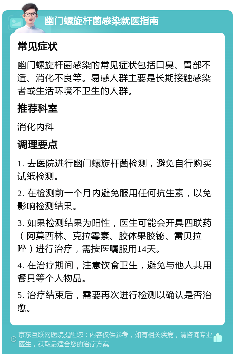 幽门螺旋杆菌感染就医指南 常见症状 幽门螺旋杆菌感染的常见症状包括口臭、胃部不适、消化不良等。易感人群主要是长期接触感染者或生活环境不卫生的人群。 推荐科室 消化内科 调理要点 1. 去医院进行幽门螺旋杆菌检测，避免自行购买试纸检测。 2. 在检测前一个月内避免服用任何抗生素，以免影响检测结果。 3. 如果检测结果为阳性，医生可能会开具四联药（阿莫西林、克拉霉素、胶体果胶铋、雷贝拉唑）进行治疗，需按医嘱服用14天。 4. 在治疗期间，注意饮食卫生，避免与他人共用餐具等个人物品。 5. 治疗结束后，需要再次进行检测以确认是否治愈。