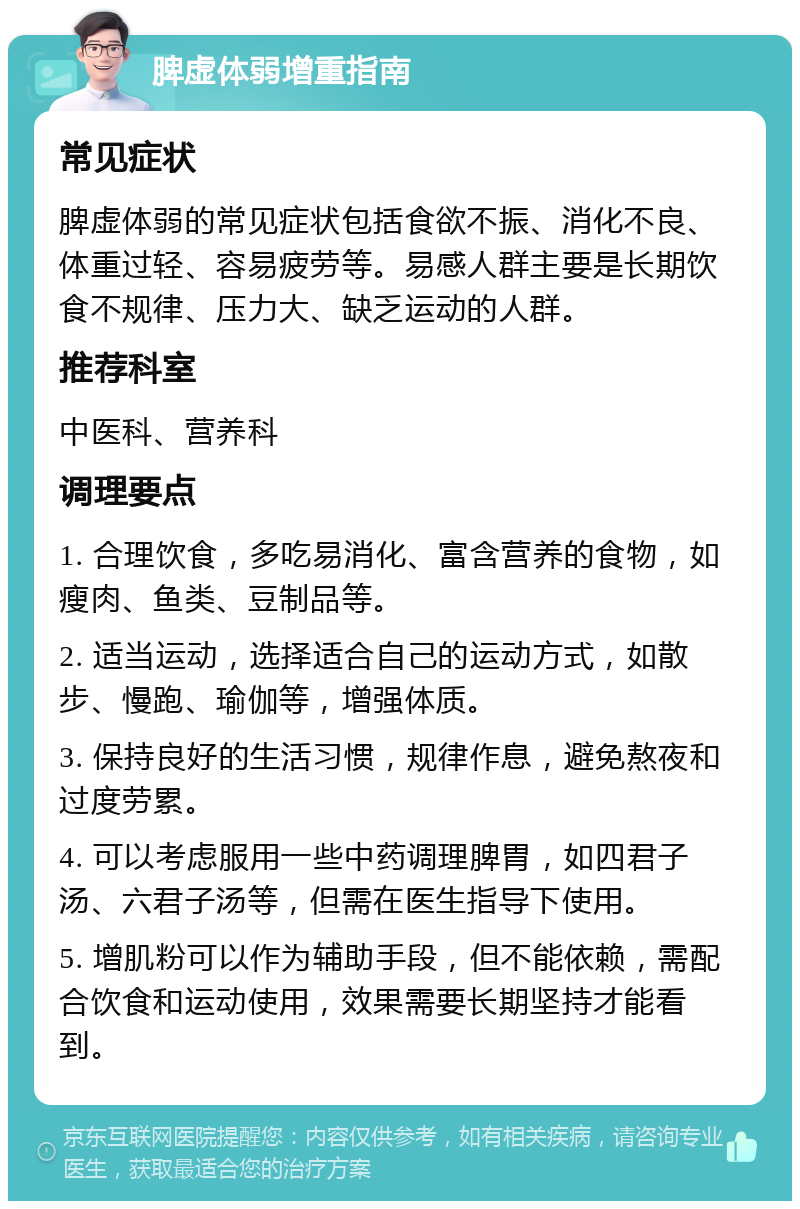 脾虚体弱增重指南 常见症状 脾虚体弱的常见症状包括食欲不振、消化不良、体重过轻、容易疲劳等。易感人群主要是长期饮食不规律、压力大、缺乏运动的人群。 推荐科室 中医科、营养科 调理要点 1. 合理饮食，多吃易消化、富含营养的食物，如瘦肉、鱼类、豆制品等。 2. 适当运动，选择适合自己的运动方式，如散步、慢跑、瑜伽等，增强体质。 3. 保持良好的生活习惯，规律作息，避免熬夜和过度劳累。 4. 可以考虑服用一些中药调理脾胃，如四君子汤、六君子汤等，但需在医生指导下使用。 5. 增肌粉可以作为辅助手段，但不能依赖，需配合饮食和运动使用，效果需要长期坚持才能看到。