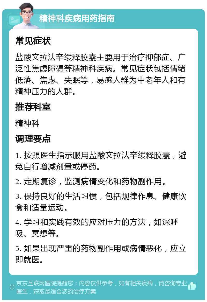 精神科疾病用药指南 常见症状 盐酸文拉法辛缓释胶囊主要用于治疗抑郁症、广泛性焦虑障碍等精神科疾病。常见症状包括情绪低落、焦虑、失眠等，易感人群为中老年人和有精神压力的人群。 推荐科室 精神科 调理要点 1. 按照医生指示服用盐酸文拉法辛缓释胶囊，避免自行增减剂量或停药。 2. 定期复诊，监测病情变化和药物副作用。 3. 保持良好的生活习惯，包括规律作息、健康饮食和适量运动。 4. 学习和实践有效的应对压力的方法，如深呼吸、冥想等。 5. 如果出现严重的药物副作用或病情恶化，应立即就医。