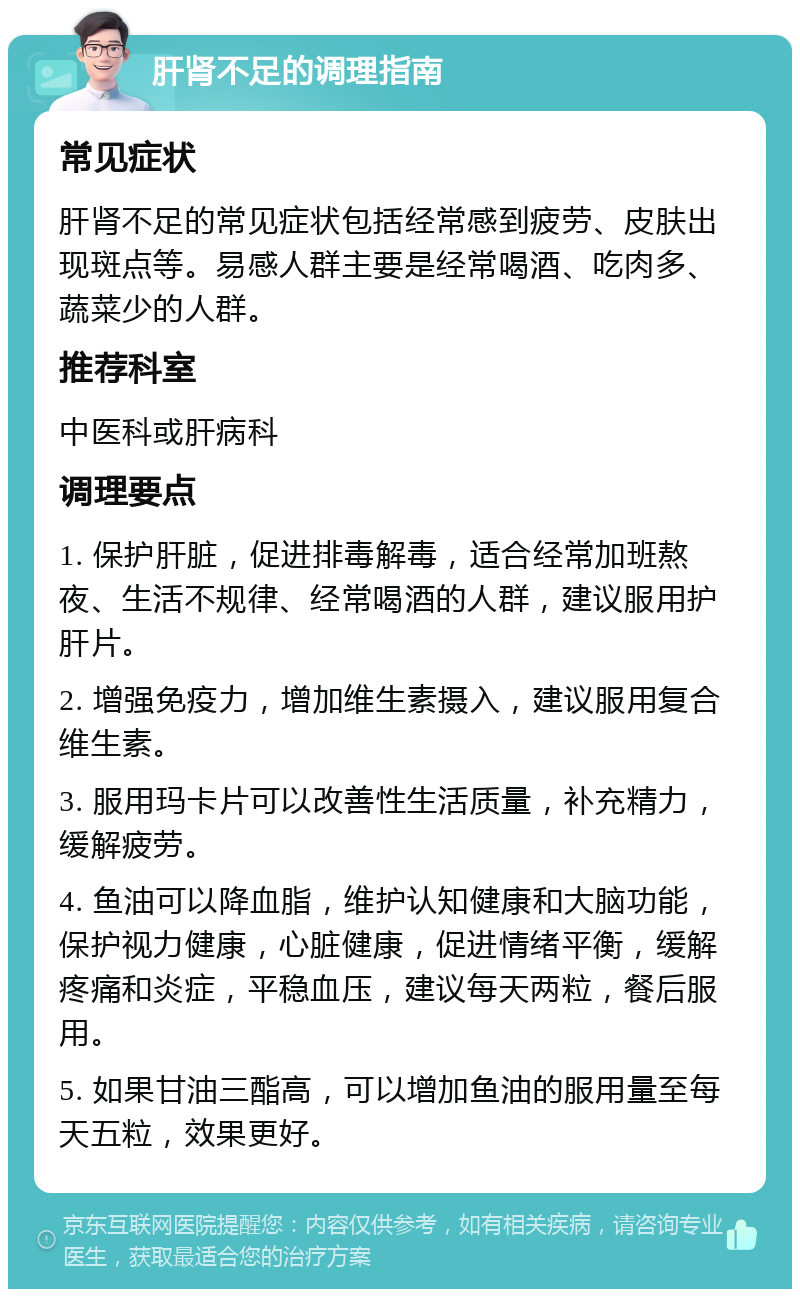 肝肾不足的调理指南 常见症状 肝肾不足的常见症状包括经常感到疲劳、皮肤出现斑点等。易感人群主要是经常喝酒、吃肉多、蔬菜少的人群。 推荐科室 中医科或肝病科 调理要点 1. 保护肝脏，促进排毒解毒，适合经常加班熬夜、生活不规律、经常喝酒的人群，建议服用护肝片。 2. 增强免疫力，增加维生素摄入，建议服用复合维生素。 3. 服用玛卡片可以改善性生活质量，补充精力，缓解疲劳。 4. 鱼油可以降血脂，维护认知健康和大脑功能，保护视力健康，心脏健康，促进情绪平衡，缓解疼痛和炎症，平稳血压，建议每天两粒，餐后服用。 5. 如果甘油三酯高，可以增加鱼油的服用量至每天五粒，效果更好。