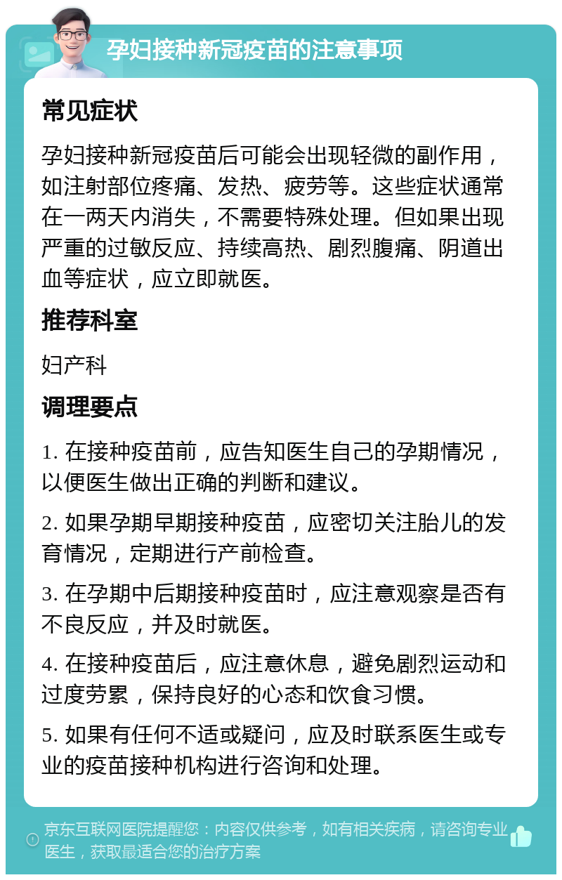 孕妇接种新冠疫苗的注意事项 常见症状 孕妇接种新冠疫苗后可能会出现轻微的副作用，如注射部位疼痛、发热、疲劳等。这些症状通常在一两天内消失，不需要特殊处理。但如果出现严重的过敏反应、持续高热、剧烈腹痛、阴道出血等症状，应立即就医。 推荐科室 妇产科 调理要点 1. 在接种疫苗前，应告知医生自己的孕期情况，以便医生做出正确的判断和建议。 2. 如果孕期早期接种疫苗，应密切关注胎儿的发育情况，定期进行产前检查。 3. 在孕期中后期接种疫苗时，应注意观察是否有不良反应，并及时就医。 4. 在接种疫苗后，应注意休息，避免剧烈运动和过度劳累，保持良好的心态和饮食习惯。 5. 如果有任何不适或疑问，应及时联系医生或专业的疫苗接种机构进行咨询和处理。