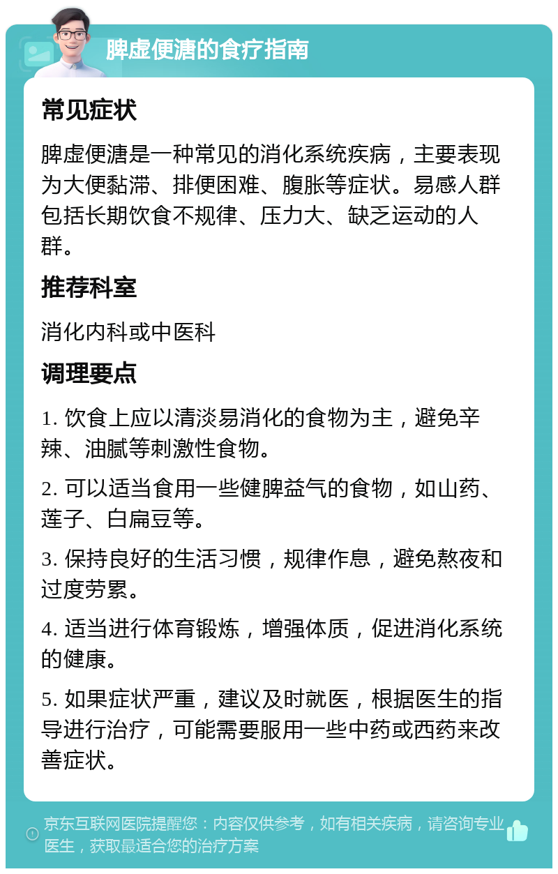 脾虚便溏的食疗指南 常见症状 脾虚便溏是一种常见的消化系统疾病，主要表现为大便黏滞、排便困难、腹胀等症状。易感人群包括长期饮食不规律、压力大、缺乏运动的人群。 推荐科室 消化内科或中医科 调理要点 1. 饮食上应以清淡易消化的食物为主，避免辛辣、油腻等刺激性食物。 2. 可以适当食用一些健脾益气的食物，如山药、莲子、白扁豆等。 3. 保持良好的生活习惯，规律作息，避免熬夜和过度劳累。 4. 适当进行体育锻炼，增强体质，促进消化系统的健康。 5. 如果症状严重，建议及时就医，根据医生的指导进行治疗，可能需要服用一些中药或西药来改善症状。