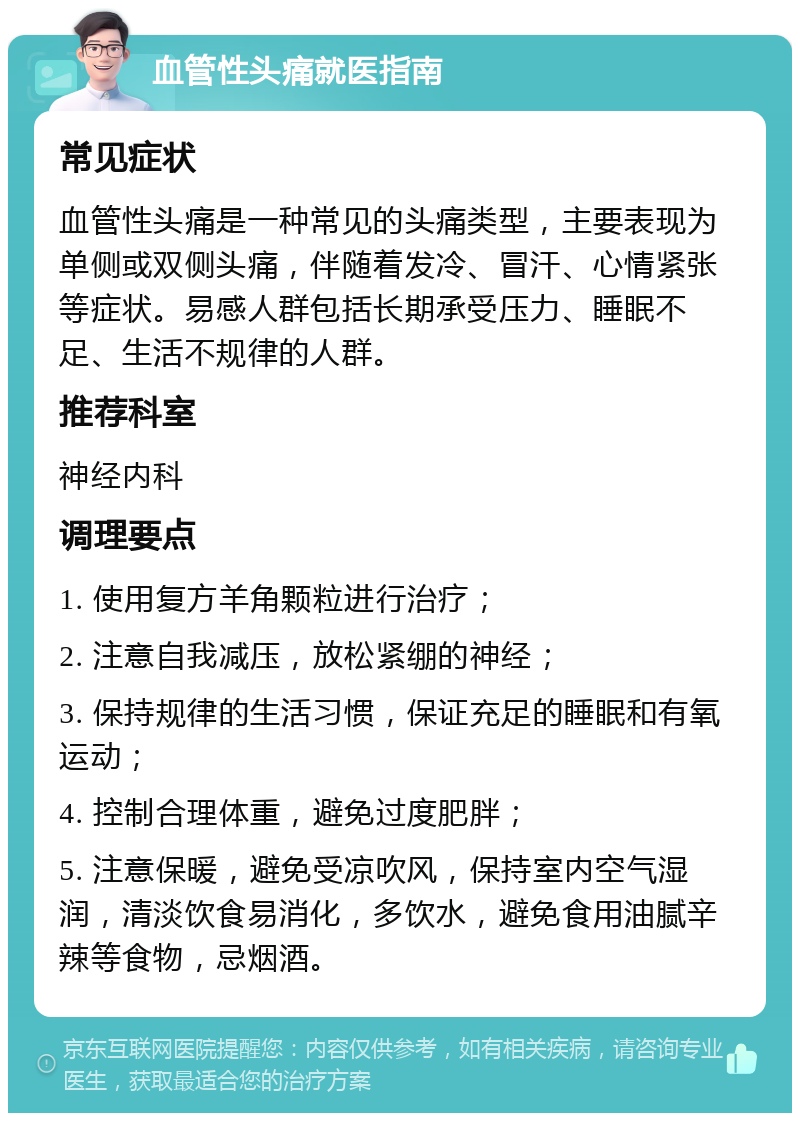 血管性头痛就医指南 常见症状 血管性头痛是一种常见的头痛类型，主要表现为单侧或双侧头痛，伴随着发冷、冒汗、心情紧张等症状。易感人群包括长期承受压力、睡眠不足、生活不规律的人群。 推荐科室 神经内科 调理要点 1. 使用复方羊角颗粒进行治疗； 2. 注意自我减压，放松紧绷的神经； 3. 保持规律的生活习惯，保证充足的睡眠和有氧运动； 4. 控制合理体重，避免过度肥胖； 5. 注意保暖，避免受凉吹风，保持室内空气湿润，清淡饮食易消化，多饮水，避免食用油腻辛辣等食物，忌烟酒。