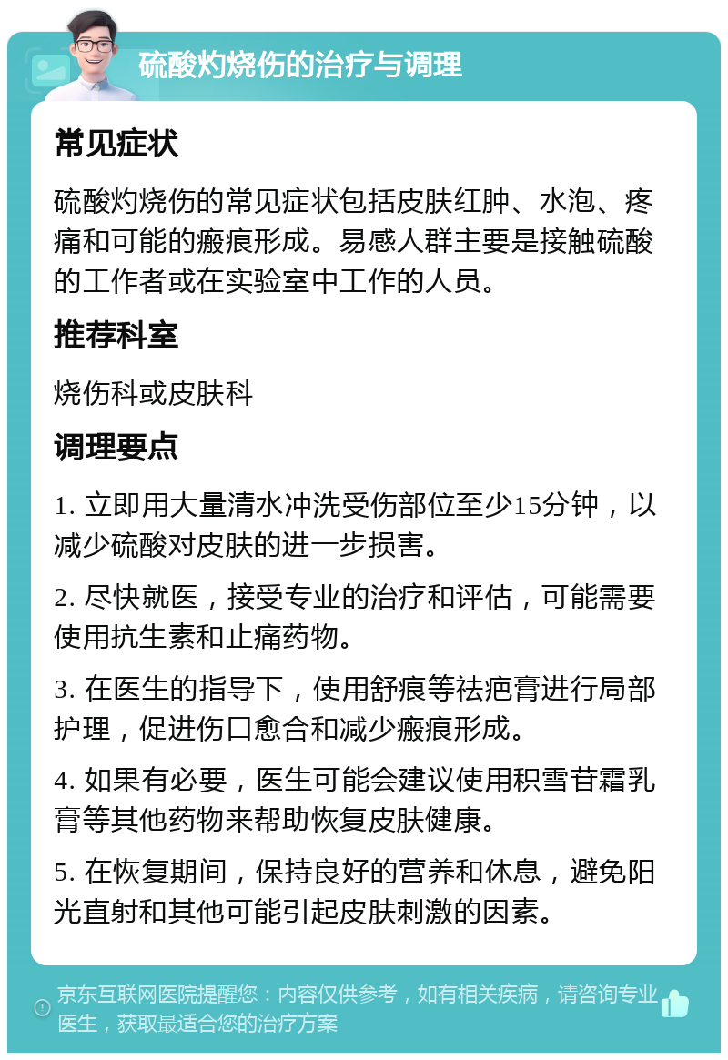 硫酸灼烧伤的治疗与调理 常见症状 硫酸灼烧伤的常见症状包括皮肤红肿、水泡、疼痛和可能的瘢痕形成。易感人群主要是接触硫酸的工作者或在实验室中工作的人员。 推荐科室 烧伤科或皮肤科 调理要点 1. 立即用大量清水冲洗受伤部位至少15分钟，以减少硫酸对皮肤的进一步损害。 2. 尽快就医，接受专业的治疗和评估，可能需要使用抗生素和止痛药物。 3. 在医生的指导下，使用舒痕等祛疤膏进行局部护理，促进伤口愈合和减少瘢痕形成。 4. 如果有必要，医生可能会建议使用积雪苷霜乳膏等其他药物来帮助恢复皮肤健康。 5. 在恢复期间，保持良好的营养和休息，避免阳光直射和其他可能引起皮肤刺激的因素。