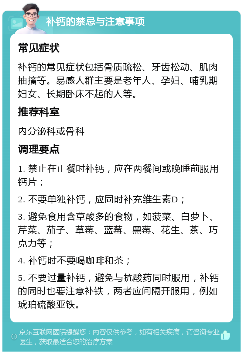 补钙的禁忌与注意事项 常见症状 补钙的常见症状包括骨质疏松、牙齿松动、肌肉抽搐等。易感人群主要是老年人、孕妇、哺乳期妇女、长期卧床不起的人等。 推荐科室 内分泌科或骨科 调理要点 1. 禁止在正餐时补钙，应在两餐间或晚睡前服用钙片； 2. 不要单独补钙，应同时补充维生素D； 3. 避免食用含草酸多的食物，如菠菜、白萝卜、芹菜、茄子、草莓、蓝莓、黑莓、花生、茶、巧克力等； 4. 补钙时不要喝咖啡和茶； 5. 不要过量补钙，避免与抗酸药同时服用，补钙的同时也要注意补铁，两者应间隔开服用，例如琥珀硫酸亚铁。