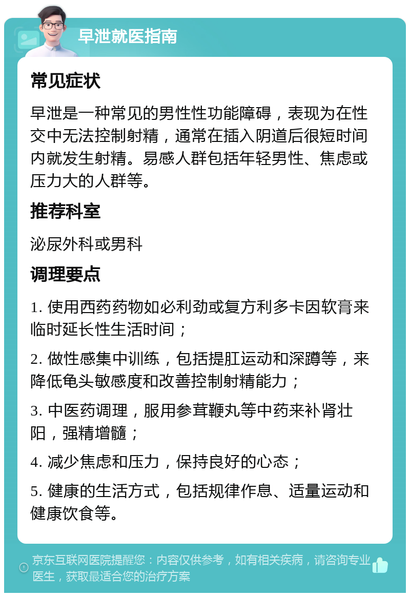 早泄就医指南 常见症状 早泄是一种常见的男性性功能障碍，表现为在性交中无法控制射精，通常在插入阴道后很短时间内就发生射精。易感人群包括年轻男性、焦虑或压力大的人群等。 推荐科室 泌尿外科或男科 调理要点 1. 使用西药药物如必利劲或复方利多卡因软膏来临时延长性生活时间； 2. 做性感集中训练，包括提肛运动和深蹲等，来降低龟头敏感度和改善控制射精能力； 3. 中医药调理，服用参茸鞭丸等中药来补肾壮阳，强精增髓； 4. 减少焦虑和压力，保持良好的心态； 5. 健康的生活方式，包括规律作息、适量运动和健康饮食等。