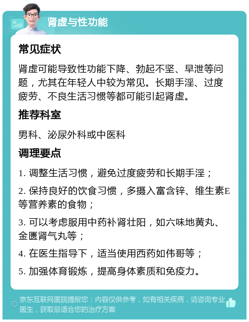 肾虚与性功能 常见症状 肾虚可能导致性功能下降、勃起不坚、早泄等问题，尤其在年轻人中较为常见。长期手淫、过度疲劳、不良生活习惯等都可能引起肾虚。 推荐科室 男科、泌尿外科或中医科 调理要点 1. 调整生活习惯，避免过度疲劳和长期手淫； 2. 保持良好的饮食习惯，多摄入富含锌、维生素E等营养素的食物； 3. 可以考虑服用中药补肾壮阳，如六味地黄丸、金匮肾气丸等； 4. 在医生指导下，适当使用西药如伟哥等； 5. 加强体育锻炼，提高身体素质和免疫力。