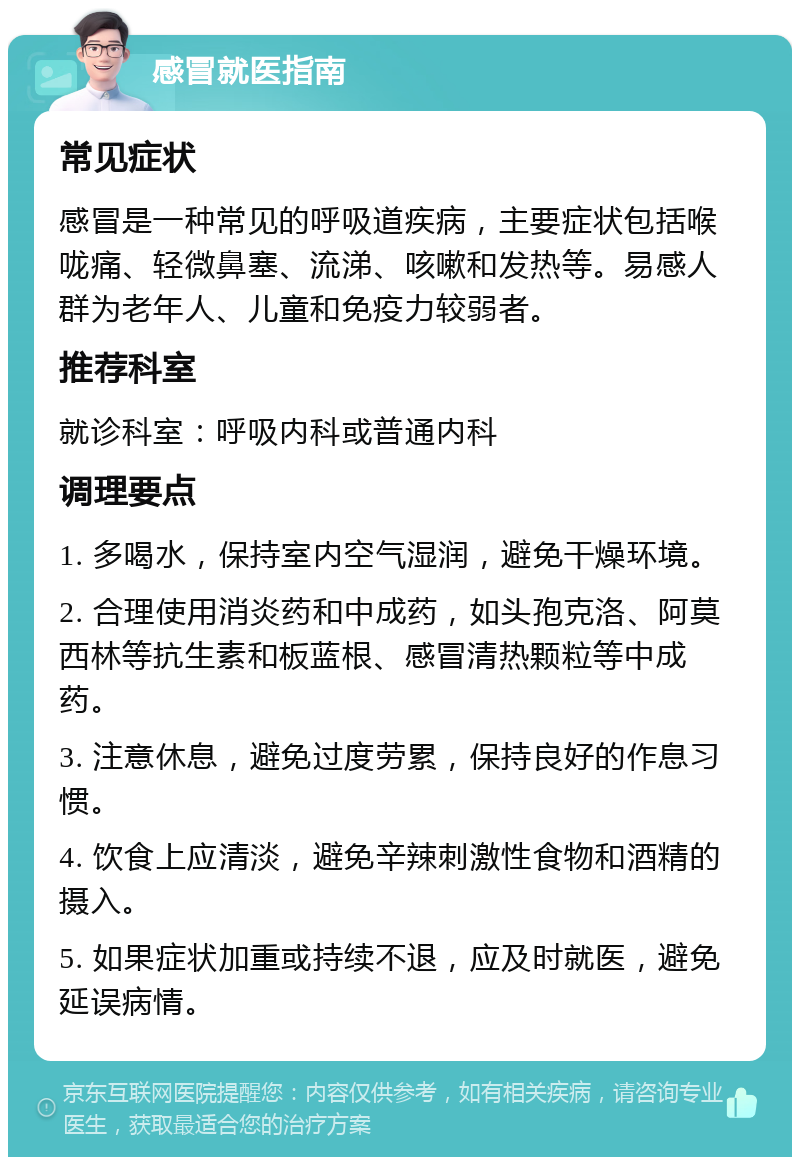 感冒就医指南 常见症状 感冒是一种常见的呼吸道疾病，主要症状包括喉咙痛、轻微鼻塞、流涕、咳嗽和发热等。易感人群为老年人、儿童和免疫力较弱者。 推荐科室 就诊科室：呼吸内科或普通内科 调理要点 1. 多喝水，保持室内空气湿润，避免干燥环境。 2. 合理使用消炎药和中成药，如头孢克洛、阿莫西林等抗生素和板蓝根、感冒清热颗粒等中成药。 3. 注意休息，避免过度劳累，保持良好的作息习惯。 4. 饮食上应清淡，避免辛辣刺激性食物和酒精的摄入。 5. 如果症状加重或持续不退，应及时就医，避免延误病情。