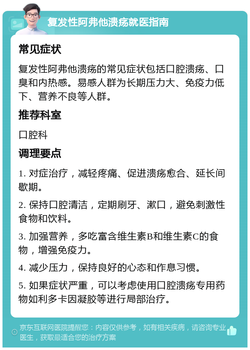 复发性阿弗他溃疡就医指南 常见症状 复发性阿弗他溃疡的常见症状包括口腔溃疡、口臭和内热感。易感人群为长期压力大、免疫力低下、营养不良等人群。 推荐科室 口腔科 调理要点 1. 对症治疗，减轻疼痛、促进溃疡愈合、延长间歇期。 2. 保持口腔清洁，定期刷牙、漱口，避免刺激性食物和饮料。 3. 加强营养，多吃富含维生素B和维生素C的食物，增强免疫力。 4. 减少压力，保持良好的心态和作息习惯。 5. 如果症状严重，可以考虑使用口腔溃疡专用药物如利多卡因凝胶等进行局部治疗。