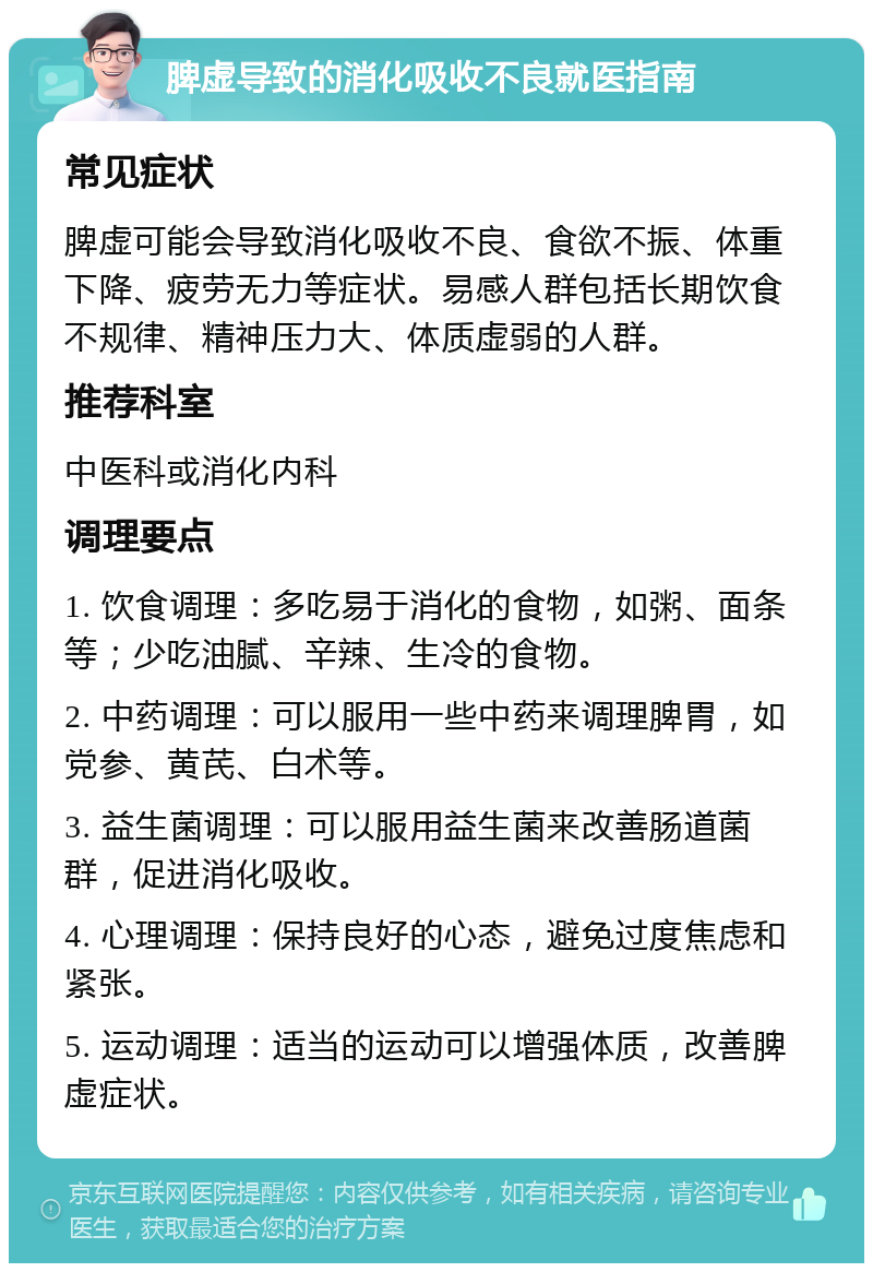 脾虚导致的消化吸收不良就医指南 常见症状 脾虚可能会导致消化吸收不良、食欲不振、体重下降、疲劳无力等症状。易感人群包括长期饮食不规律、精神压力大、体质虚弱的人群。 推荐科室 中医科或消化内科 调理要点 1. 饮食调理：多吃易于消化的食物，如粥、面条等；少吃油腻、辛辣、生冷的食物。 2. 中药调理：可以服用一些中药来调理脾胃，如党参、黄芪、白术等。 3. 益生菌调理：可以服用益生菌来改善肠道菌群，促进消化吸收。 4. 心理调理：保持良好的心态，避免过度焦虑和紧张。 5. 运动调理：适当的运动可以增强体质，改善脾虚症状。