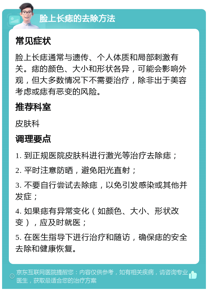 脸上长痣的去除方法 常见症状 脸上长痣通常与遗传、个人体质和局部刺激有关。痣的颜色、大小和形状各异，可能会影响外观，但大多数情况下不需要治疗，除非出于美容考虑或痣有恶变的风险。 推荐科室 皮肤科 调理要点 1. 到正规医院皮肤科进行激光等治疗去除痣； 2. 平时注意防晒，避免阳光直射； 3. 不要自行尝试去除痣，以免引发感染或其他并发症； 4. 如果痣有异常变化（如颜色、大小、形状改变），应及时就医； 5. 在医生指导下进行治疗和随访，确保痣的安全去除和健康恢复。