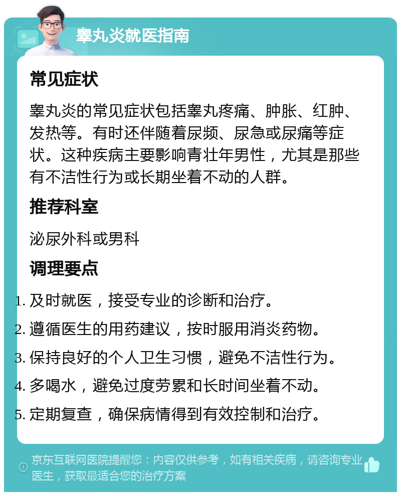 睾丸炎就医指南 常见症状 睾丸炎的常见症状包括睾丸疼痛、肿胀、红肿、发热等。有时还伴随着尿频、尿急或尿痛等症状。这种疾病主要影响青壮年男性，尤其是那些有不洁性行为或长期坐着不动的人群。 推荐科室 泌尿外科或男科 调理要点 及时就医，接受专业的诊断和治疗。 遵循医生的用药建议，按时服用消炎药物。 保持良好的个人卫生习惯，避免不洁性行为。 多喝水，避免过度劳累和长时间坐着不动。 定期复查，确保病情得到有效控制和治疗。