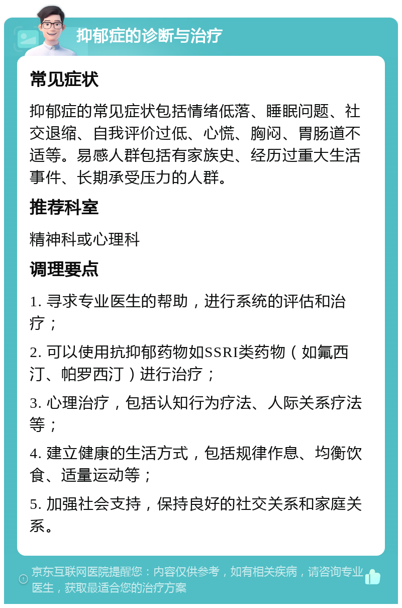 抑郁症的诊断与治疗 常见症状 抑郁症的常见症状包括情绪低落、睡眠问题、社交退缩、自我评价过低、心慌、胸闷、胃肠道不适等。易感人群包括有家族史、经历过重大生活事件、长期承受压力的人群。 推荐科室 精神科或心理科 调理要点 1. 寻求专业医生的帮助，进行系统的评估和治疗； 2. 可以使用抗抑郁药物如SSRI类药物（如氟西汀、帕罗西汀）进行治疗； 3. 心理治疗，包括认知行为疗法、人际关系疗法等； 4. 建立健康的生活方式，包括规律作息、均衡饮食、适量运动等； 5. 加强社会支持，保持良好的社交关系和家庭关系。