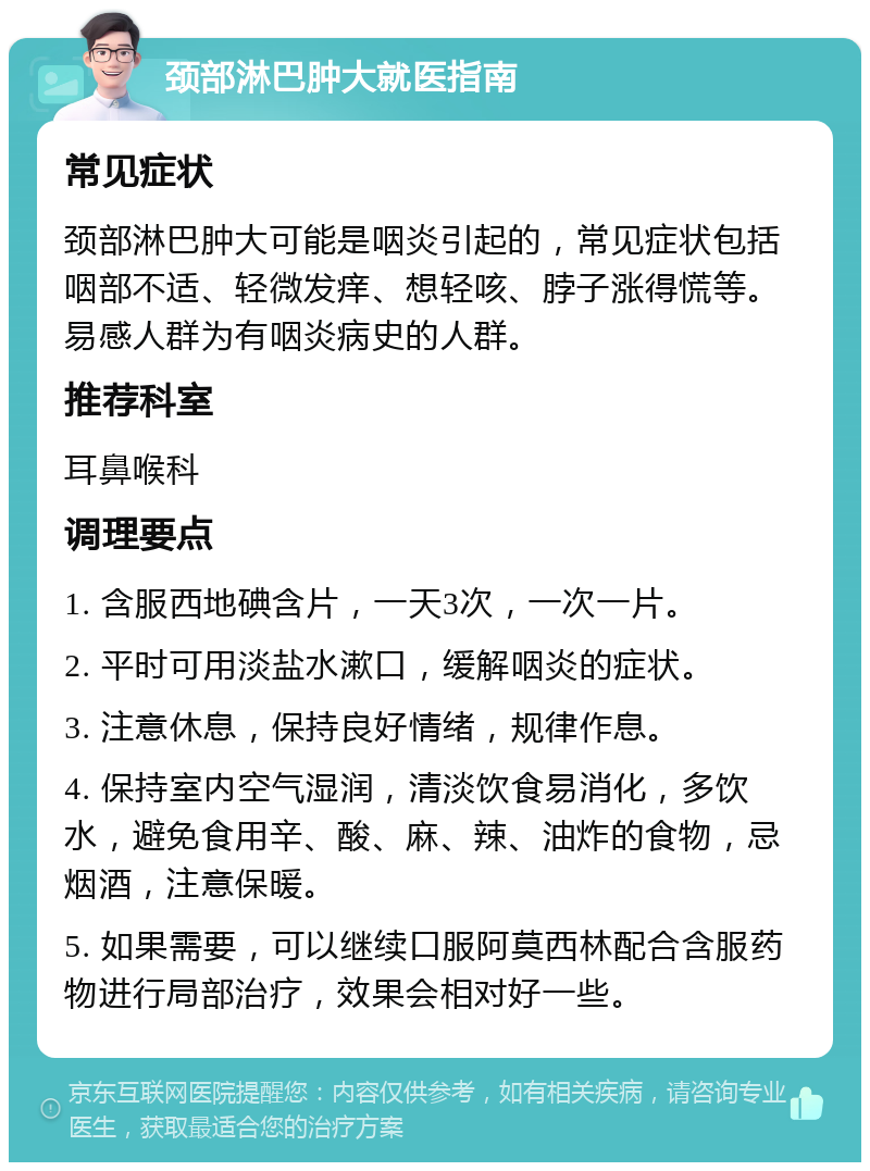 颈部淋巴肿大就医指南 常见症状 颈部淋巴肿大可能是咽炎引起的，常见症状包括咽部不适、轻微发痒、想轻咳、脖子涨得慌等。易感人群为有咽炎病史的人群。 推荐科室 耳鼻喉科 调理要点 1. 含服西地碘含片，一天3次，一次一片。 2. 平时可用淡盐水漱口，缓解咽炎的症状。 3. 注意休息，保持良好情绪，规律作息。 4. 保持室内空气湿润，清淡饮食易消化，多饮水，避免食用辛、酸、麻、辣、油炸的食物，忌烟酒，注意保暖。 5. 如果需要，可以继续口服阿莫西林配合含服药物进行局部治疗，效果会相对好一些。