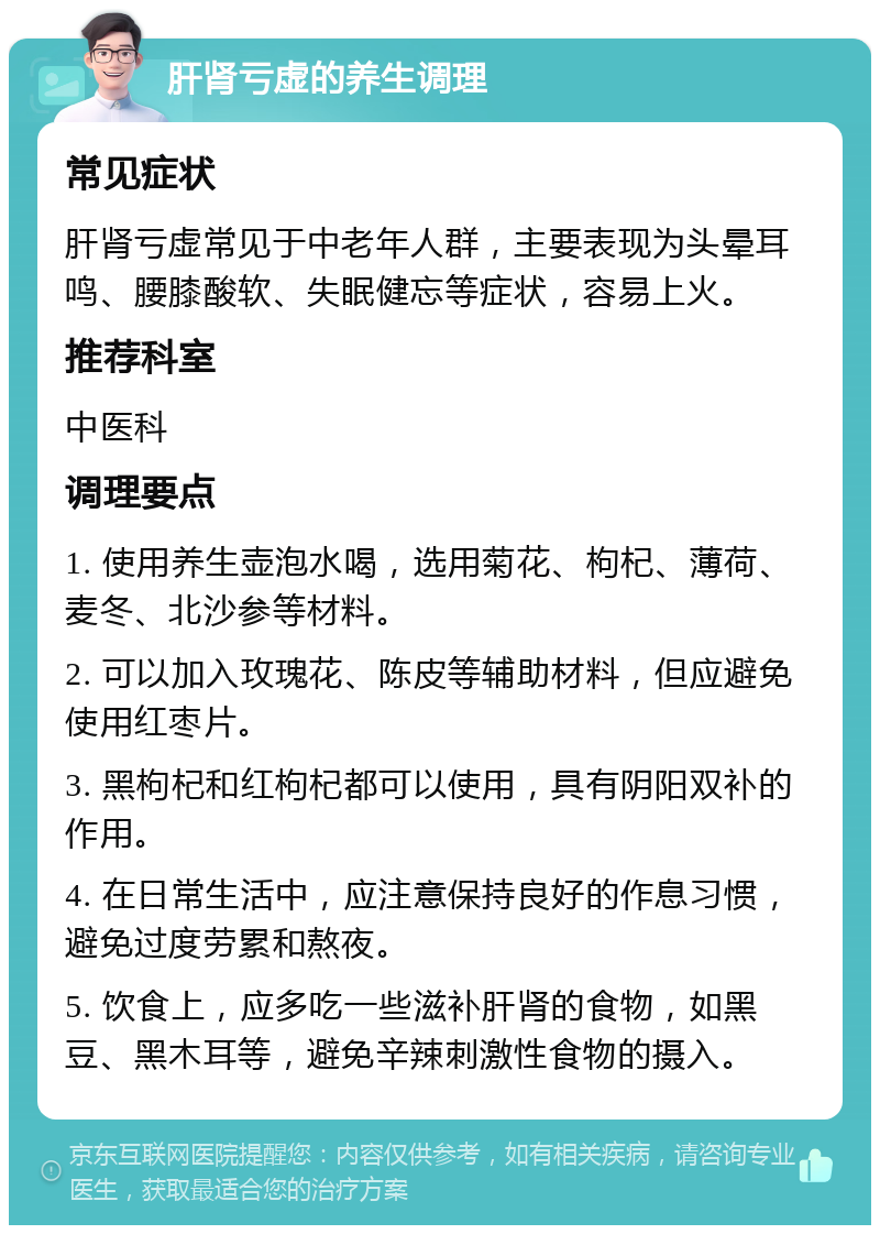 肝肾亏虚的养生调理 常见症状 肝肾亏虚常见于中老年人群，主要表现为头晕耳鸣、腰膝酸软、失眠健忘等症状，容易上火。 推荐科室 中医科 调理要点 1. 使用养生壶泡水喝，选用菊花、枸杞、薄荷、麦冬、北沙参等材料。 2. 可以加入玫瑰花、陈皮等辅助材料，但应避免使用红枣片。 3. 黑枸杞和红枸杞都可以使用，具有阴阳双补的作用。 4. 在日常生活中，应注意保持良好的作息习惯，避免过度劳累和熬夜。 5. 饮食上，应多吃一些滋补肝肾的食物，如黑豆、黑木耳等，避免辛辣刺激性食物的摄入。