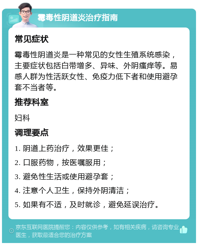 霉毒性阴道炎治疗指南 常见症状 霉毒性阴道炎是一种常见的女性生殖系统感染，主要症状包括白带增多、异味、外阴瘙痒等。易感人群为性活跃女性、免疫力低下者和使用避孕套不当者等。 推荐科室 妇科 调理要点 1. 阴道上药治疗，效果更佳； 2. 口服药物，按医嘱服用； 3. 避免性生活或使用避孕套； 4. 注意个人卫生，保持外阴清洁； 5. 如果有不适，及时就诊，避免延误治疗。