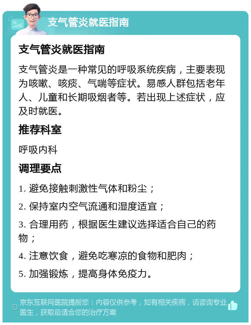 支气管炎就医指南 支气管炎就医指南 支气管炎是一种常见的呼吸系统疾病，主要表现为咳嗽、咳痰、气喘等症状。易感人群包括老年人、儿童和长期吸烟者等。若出现上述症状，应及时就医。 推荐科室 呼吸内科 调理要点 1. 避免接触刺激性气体和粉尘； 2. 保持室内空气流通和湿度适宜； 3. 合理用药，根据医生建议选择适合自己的药物； 4. 注意饮食，避免吃寒凉的食物和肥肉； 5. 加强锻炼，提高身体免疫力。