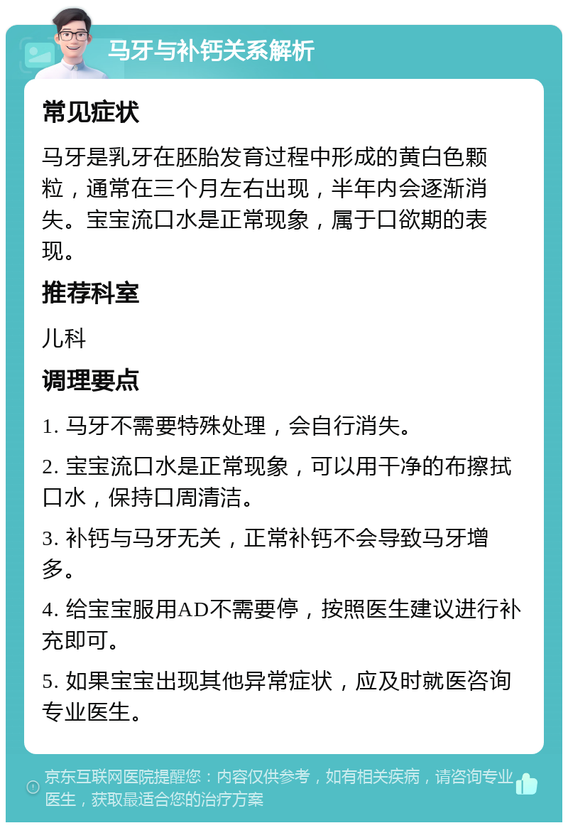 马牙与补钙关系解析 常见症状 马牙是乳牙在胚胎发育过程中形成的黄白色颗粒，通常在三个月左右出现，半年内会逐渐消失。宝宝流口水是正常现象，属于口欲期的表现。 推荐科室 儿科 调理要点 1. 马牙不需要特殊处理，会自行消失。 2. 宝宝流口水是正常现象，可以用干净的布擦拭口水，保持口周清洁。 3. 补钙与马牙无关，正常补钙不会导致马牙增多。 4. 给宝宝服用AD不需要停，按照医生建议进行补充即可。 5. 如果宝宝出现其他异常症状，应及时就医咨询专业医生。